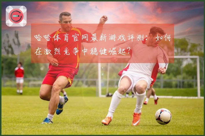 哈哈体育官网最新游戏评测：如何在激烈竞争中稳健崛起？
