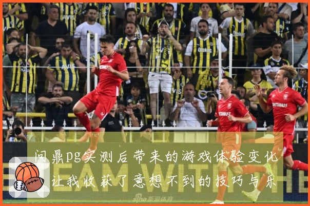 问鼎pg实测后带来的游戏体验变化，让我收获了意想不到的技巧与乐趣
