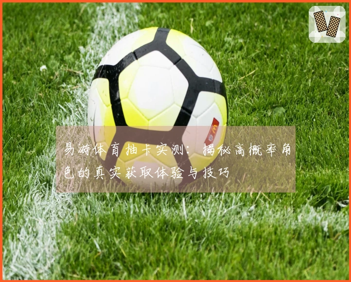 易游体育抽卡实测：揭秘高概率角色的真实获取体验与技巧